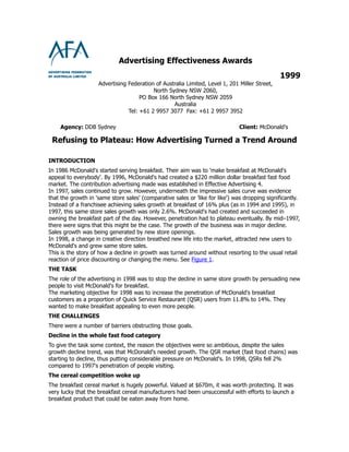 Advertising Effectiveness Awards
                                                                                               1999
                    Advertising Federation of Australia Limited, Level 1, 201 Miller Street,
                                          North Sydney NSW 2060,
                                     PO Box 166 North Sydney NSW 2059
                                                  Australia
                                Tel: +61 2 9957 3077 Fax: +61 2 9957 3952

    Agency: DDB Sydney                                                        Client: McDonald's

 Refusing to Plateau: How Advertising Turned a Trend Around

INTRODUCTION
In 1986 McDonald's started serving breakfast. Their aim was to 'make breakfast at McDonald's
appeal to everybody'. By 1996, McDonald's had created a $220 million dollar breakfast fast food
market. The contribution advertising made was established in Effective Advertising 4.
In 1997, sales continued to grow. However, underneath the impressive sales curve was evidence
that the growth in 'same store sales' (comparative sales or 'like for like') was dropping significantly.
Instead of a franchisee achieving sales growth at breakfast of 16% plus (as in 1994 and 1995), in
1997, this same store sales growth was only 2.6%. McDonald's had created and succeeded in
owning the breakfast part of the day. However, penetration had to plateau eventually. By mid–1997,
there were signs that this might be the case. The growth of the business was in major decline.
Sales growth was being generated by new store openings.
In 1998, a change in creative direction breathed new life into the market, attracted new users to
McDonald's and grew same store sales.
This is the story of how a decline in growth was turned around without resorting to the usual retail
reaction of price discounting or changing the menu. See Figure 1.
THE TASK
The role of the advertising in 1998 was to stop the decline in same store growth by persuading new
people to visit McDonald's for breakfast.
The marketing objective for 1998 was to increase the penetration of McDonald's breakfast
customers as a proportion of Quick Service Restaurant (QSR) users from 11.8% to 14%. They
wanted to make breakfast appealing to even more people.
THE CHALLENGES
There were a number of barriers obstructing those goals.
Decline in the whole fast food category
To give the task some context, the reason the objectives were so ambitious, despite the sales
growth decline trend, was that McDonald's needed growth. The QSR market (fast food chains) was
starting to decline, thus putting considerable pressure on McDonald's. In 1998, QSRs fell 2%
compared to 1997's penetration of people visiting.
The cereal competition woke up
The breakfast cereal market is hugely powerful. Valued at $670m, it was worth protecting. It was
very lucky that the breakfast cereal manufacturers had been unsuccessful with efforts to launch a
breakfast product that could be eaten away from home.
 