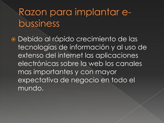 Razon para implantar e-bussinessDebido al rápido crecimiento de las tecnologías de información y al uso de extenso del internet las aplicaciones electrónicas sobre la web los canales mas importantes y con mayor expectativa de negocio en todo el mundo.