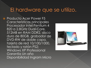 El hardware que se utilizo.Producto AcerPower F5Características principales Procesador Intel Pentium 4 820 a 2.8GHz Dual-Core, 512MB en RAM DDR2, disco duro de 80GB, grabador de DVD-RW de doble capa, tarjeta de red 10/100/1000, teclado y ratón PS2; Windows XP Professional Garantía Un año Disponibilidad Ingram Micro 