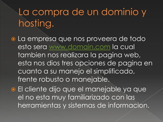 La compra de un dominio y hosting.La empresa que nos proveera de todo esto serawww.domain.com la cual tambien nos realizara la pagina web, esta nos dios tres opciones de pagina en cuanto a su manejo el simplificado, frente robusto o manejable.El cliente dijo que el manejable ya que el no esta muy familiarizado con las herramientas y sistemas de informacion.