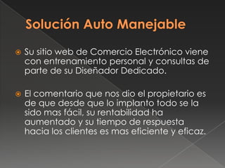 Solución Auto ManejableSu sitio web de Comercio Electrónico viene con entrenamiento personal y consultas de parte de su Diseñador Dedicado. El comentario que nos dio el propietario es de que desde que lo implanto todo se la sido mas fácil, su rentabilidad ha aumentado y su tiempo de respuesta hacia los clientes es mas eficiente y eficaz.
