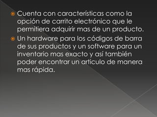 Cuenta con características como la opción de carrito electrónico que le permitiera adquirir mas de un producto.Un hardware para los códigos de barra de sus productos y un software para un inventario mas exacto y así también poder encontrar un articulo de manera mas rápida.