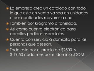 La empresa creo un catalogo con todo lo que este en venta ya sea en unidades o por cantidades mayores a uno.También por kilogramo o tonelada.Así como cuenta electrónica para aquellos pedidos especiales.Cuenta con servicio a domicilio para las personas que desean.Todo esto por el precio de $2500  y          $ 19.50 cada mes por el dominio .COM	
