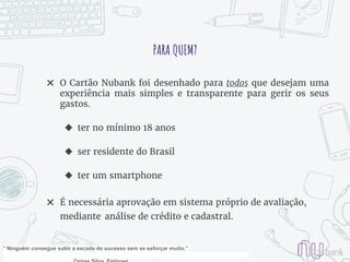 PARA QUEM?
✖ O Cartão Nubank foi desenhado para todos que desejam uma
experiência mais simples e transparente para gerir os seus
gastos.
◆ ter no mínimo 18 anos
◆ ser residente do Brasil
◆ ter um smartphone
✖ É necessária aprovação em sistema próprio de avaliação,
mediante análise de crédito e cadastral.
" Ninguém consegue subir a escada do sucesso sem se esforçar muito.”
 