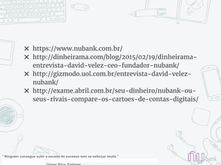 ✖ https://www.nubank.com.br/
✖ http://dinheirama.com/blog/2015/02/19/dinheirama-
entrevista-david-velez-ceo-fundador-nubank/
✖ http://gizmodo.uol.com.br/entrevista-david-velez-
nubank/
✖ http://exame.abril.com.br/seu-dinheiro/nubank-ou-
seus-rivais-compare-os-cartoes-de-contas-digitais/
" Ninguém consegue subir a escada do sucesso sem se esforçar muito.”
 