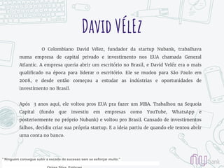 David VÉlEz
O Colombiano David Vélez, fundador da startup Nubank, trabalhava
numa empresa de capital privado e investimento nos EUA chamada General
Atlantic. A empresa queria abrir um escritório no Brasil, e David Veléz era o mais
qualificado na época para liderar o escritório. Ele se mudou para São Paulo em
2008, e desde então começou a estudar as indústrias e oportunidades de
investimento no Brasil.
Após 3 anos aqui, ele voltou pros EUA pra fazer um MBA. Trabalhou na Sequoia
Capital (fundo que investiu em empresas como YouTube, WhatsApp e
posteriormente no próprio Nubank) e voltou pro Brasil. Cansado de investimentos
falhos, decidiu criar sua própria startup. E a ideia partiu de quando ele tentou abrir
uma conta no banco.
" Ninguém consegue subir a escada do sucesso sem se esforçar muito.”
 