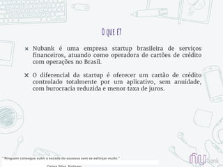 O que é?
✖ Nubank é uma empresa startup brasileira de serviços
financeiros, atuando como operadora de cartões de crédito
com operações no Brasil.
✖ O diferencial da startup é oferecer um cartão de crédito
controlado totalmente por um aplicativo, sem anuidade,
com burocracia reduzida e menor taxa de juros.
" Ninguém consegue subir a escada do sucesso sem se esforçar muito.”
 