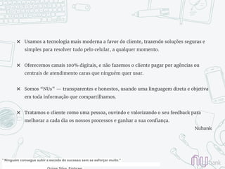 ✖ Usamos a tecnologia mais moderna a favor do cliente, trazendo soluções seguras e
simples para resolver tudo pelo celular, a qualquer momento.
✖ Oferecemos canais 100% digitais, e não fazemos o cliente pagar por agências ou
centrais de atendimento caras que ninguém quer usar.
✖ Somos “NUs” — transparentes e honestos, usando uma linguagem direta e objetiva
em toda informação que compartilhamos.
✖ Tratamos o cliente como uma pessoa, ouvindo e valorizando o seu feedback para
melhorar a cada dia os nossos processos e ganhar a sua confiança.
Nubank
" Ninguém consegue subir a escada do sucesso sem se esforçar muito.”
 