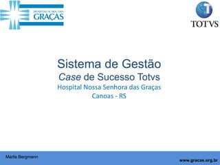 Sistema de Gestão
                  Case de Sucesso Totvs
                  Hospital Nossa Senhora das Graças
                             Canoas - RS




Marlis Bergmann
                                                      www.gracas.org.br
 