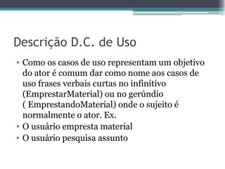 Descrição D.C. de Uso Como os casos de uso representam um objetivo do ator é comum dar como nome aos casos de uso frases verbais curtas no infinitivo ( EmprestarMaterial ) ou no gerúndio ( EmprestandoMaterial ) onde o sujeito é normalmente o ator. Ex.  O usuário empresta material  O usuário pesquisa assunto 