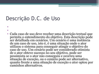 Descrição D.C. de Uso   Cada caso de uso deve receber uma descrição textual que permita o entendimento do objetivo. Esta descrição pode ser detalhada em cenários. Um cenário é uma instância de um caso de uso, isto é, é uma situação onde o ator utilizou o sistema para conseguir atingir o objetivo do caso de uso. Um cenário pode ser considerado otimista de o ator obteve sucesso no seu objetivo, pode ser pessimista se o ator não conseguiu e ocorreu uma situação de exceção, ou o cenário pode ser alternativo, quanto frente a uma situação de exceção o ator optou por caminhos alternativos. 