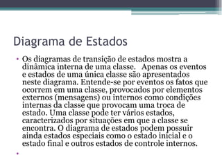 Diagrama de Estados Os diagramas de transição de estados mostra a dinâmica interna de uma classe.   Apenas os eventos e estados de uma única classe são apresentados neste diagrama. Entende-se por eventos os fatos que ocorrem em uma classe, provocados por elementos externos (mensagens) ou internos como condições internas da classe que provocam uma troca de estado. Uma classe pode ter vários estados, caracterizados por situações em que a classe se encontra. O diagrama de estados podem possuir ainda estados especiais como o estado inicial e o estado final e outros estados de controle internos. 