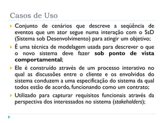 Casos de Uso
   Conjunto de cenários que descreve a seqüência de
    eventos que um ator segue numa interação com o SsD
    (Sistema sob Desenvolvimento) para atingir um objetivo;
   É uma técnica de modelagem usada para descrever o que
    o novo sistema deve fazer sob ponto de vista
    comportamental;
   Ele é construído através de um processo interativo no
    qual as discussões entre o cliente e os envolvidos do
    sistema conduzem a uma especificação do sistema da qual
    todos estão de acordo, funcionando como um contrato;
   Utilizado para capturar requisitos funcionais através da
    perspectiva dos interessados no sistema (stakeholders);
 