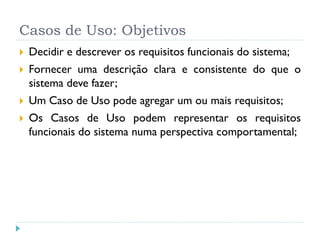 Casos de Uso: Objetivos
   Decidir e descrever os requisitos funcionais do sistema;
   Fornecer uma descrição clara e consistente do que o
    sistema deve fazer;
   Um Caso de Uso pode agregar um ou mais requisitos;
   Os Casos de Uso podem representar os requisitos
    funcionais do sistema numa perspectiva comportamental;
 