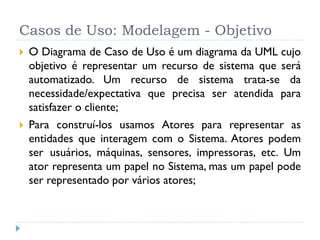 Casos de Uso: Modelagem - Objetivo
   O Diagrama de Caso de Uso é um diagrama da UML cujo
    objetivo é representar um recurso de sistema que será
    automatizado. Um recurso de sistema trata-se da
    necessidade/expectativa que precisa ser atendida para
    satisfazer o cliente;
   Para construí-los usamos Atores para representar as
    entidades que interagem com o Sistema. Atores podem
    ser usuários, máquinas, sensores, impressoras, etc. Um
    ator representa um papel no Sistema, mas um papel pode
    ser representado por vários atores;
 