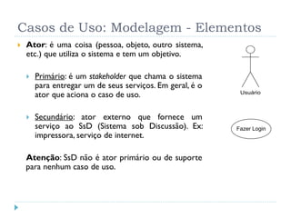 Casos de Uso: Modelagem - Elementos
   Ator: é uma coisa (pessoa, objeto, outro sistema,
    etc.) que utiliza o sistema e tem um objetivo.

       Primário: é um stakeholder que chama o sistema
        para entregar um de seus serviços. Em geral, é o
        ator que aciona o caso de uso.                      Usuário



       Secundário: ator externo que fornece um
        serviço ao SsD (Sistema sob Discussão). Ex:        Fazer Login
        impressora, serviço de internet.

    Atenção: SsD não é ator primário ou de suporte
    para nenhum caso de uso.
 