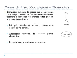Casos de Uso: Modelagem - Elementos
   Cenários: conjunto de passos que o ator segue
    para atingir um objetivo. Documento narrativo que
    descreve a seqüência de eventos feitos por um
    ator no uso do sistema.

       Principal: caminho de sucesso, quando tudo        Usuário

        ocorre como deveria;

       Alternativo:   caminho   de   sucesso,   porém   Fazer Login
        alternativo;

       Exceção: quando pode ocorrer um erro.
 