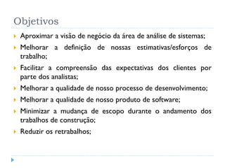 Objetivos
   Aproximar a visão de negócio da área de análise de sistemas;
   Melhorar a definição de nossas estimativas/esforços de
    trabalho;
   Facilitar a compreensão das expectativas dos clientes por
    parte dos analistas;
   Melhorar a qualidade de nosso processo de desenvolvimento;
   Melhorar a qualidade de nosso produto de software;
   Minimizar a mudança de escopo durante o andamento dos
    trabalhos de construção;
   Reduzir os retrabalhos;
 