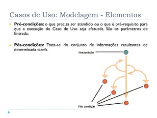 Casos de Uso: Modelagem - Elementos
   Pré-condições: o que precisa ser atendido ou o que é pré-requisito para
    que a execução do Caso de Uso seja efetuada. São os parâmetros de
    Entrada;

   Pós-condições: Trata-se do conjunto de informações resultantes de
    determinada tarefa.
 