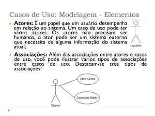 Casos de Uso: Modelagem - Elementos
   Atores: É um papel que um usuário desempenha
    em relação ao sistema. Um caso de uso pode ter
    vários atores. Os atores não precisam ser
    humanos, o ator pode ser um sistema externo
    que necessita de alguma informação do sistema
    atual;                                         Usuário


   Associações: Além das associações entre atores e casos
    de uso, você pode ilustrar vários tipos de associações
    entre casos de uso. Destacam-se três tipos de
    associações:
 