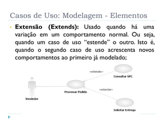 Casos de Uso: Modelagem - Elementos
•   Extensão (Extends): Usado quando há uma
    variação em um comportamento normal. Ou seja,
    quando um caso de uso “estende” o outro. Isto é,
    quando o segundo caso de uso acrescenta novos
    comportamentos ao primeiro já modelado;
 