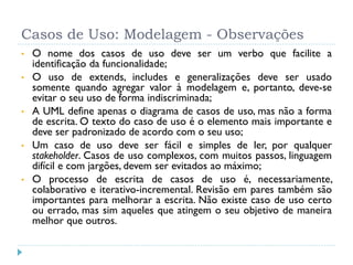 Casos de Uso: Modelagem - Observações
•   O nome dos casos de uso deve ser um verbo que facilite a
    identificação da funcionalidade;
•   O uso de extends, includes e generalizações deve ser usado
    somente quando agregar valor à modelagem e, portanto, deve-se
    evitar o seu uso de forma indiscriminada;
•   A UML define apenas o diagrama de casos de uso, mas não a forma
    de escrita. O texto do caso de uso é o elemento mais importante e
    deve ser padronizado de acordo com o seu uso;
•   Um caso de uso deve ser fácil e simples de ler, por qualquer
    stakeholder. Casos de uso complexos, com muitos passos, linguagem
    difícil e com jargões, devem ser evitados ao máximo;
•   O processo de escrita de casos de uso é, necessariamente,
    colaborativo e iterativo-incremental. Revisão em pares também são
    importantes para melhorar a escrita. Não existe caso de uso certo
    ou errado, mas sim aqueles que atingem o seu objetivo de maneira
    melhor que outros.
 