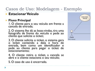Casos de Uso: Modelagem - Exemplo
   Estacionar Veículo
   Fluxo Principal
    1. O cliente para o seu veículo em frente a
    cancela de entrada;
    2. O sistema lhe dá as boas-vindas, tira uma
    fotografia de frente do veículo e pede ao
    cliente que solicite o ticket;
    3. O cliente solicita o ticket, o sistema gera
    o ticket contendo a data e hora de
    entrada, bem como um identificador e
    pede ao cliente para pegar o ticket de
    estacionamento;
    4. O cliente retira o ticket, a cancela se
    abre e o cliente estaciona o seu veículo;
    5. O caso de uso é encerrado.
 