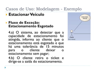 Casos de Uso: Modelagem - Exemplo
 Estacionar Veículo

   Fluxo de Exceção:
    Estacionamento Esgotado
    4.a) O sistema, ao detectar que a
    capacidade de estacionamento foi
    atingida, informa ao cliente que o
    estacionamento está esgotado e que
    há uma tolerância de 15 minutos
    para     o      cliente   deixar   o
    estacionamento sem pagar;
    4.b) O cliente retira o ticket e
    dirige-se a saída do estacionamento.
 