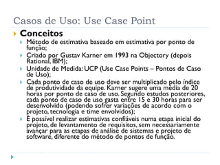 Casos de Uso: Use Case Point
   Conceitos
       Método de estimativa baseado em estimativa por ponto de
        função;
       Criado por Gustav Karner em 1993 na Objectory (depois
        Rational, IBM);
       Unidade de Medida: UCP (Use Case Points – Pontos de Caso
        de Uso);
       Cada ponto de caso de uso deve ser multiplicado pelo índice
        de produtividade da equipe. Karner sugere uma média de 20
        horas por ponto de caso de uso. Segundo estudos posteriores,
        cada ponto de caso de uso gasta entre 15 e 30 horas para ser
        desenvolvido (podendo sofrer variações de acordo com o
        projeto, tecnologia e time envolvidos);
       É possível realizar estimativas confiáveis numa etapa inicial do
        projeto, de levantamento de requisitos, sem necessariamente
        avançar para as etapas de análise de sistemas e projeto de
        software, diferente do método de pontos de função.
 