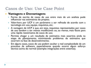 Casos de Uso: Use Case Point
   Vantagens e Desvantagens
       Forma de escrita de casos de uso entre mais de um analista pode
        influenciar nas estimativas do projeto;
       Valor-hora por UCP é um parâmetro a ser refinado de acordo com a
        tecnologia em uso, equipe, requisitos, etc;
       A vantagem de UCP é que, em tese, requisitos representados por casos
        de uso tendem a ser menos modificáveis ou, ao menos, mais fáceis para
        uma rápida reestimativa de casos de uso;
       Permite chegar a um resultado de estimativa mais assertiva ainda na
        etapa de planejamento, minimizando problemas de estimativa que
        ocorrem na fase de desenvolvimento;
       Em alguns casos, casos de uso podem ocultar a real complexidade de um
        processo de software, especialmente quando ocorre algum esforço
        técnico acima do normal (exemplo: integrações entre sistemas).
 