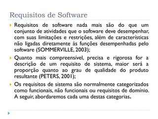 Requisitos de Software
   Requisitos de software nada mais são do que um
    conjunto de atividades que o software deve desempenhar,
    com suas limitações e restrições, além de características
    não ligadas diretamente às funções desempenhadas pelo
    software (SOMMERVILLE, 2003);
   Quanto mais compreensível, precisa e rigorosa for a
    descrição de um requisito de sistema, maior será a
    proporção quanto ao grau de qualidade do produto
    resultante (PETERS, 2001);
   Os requisitos de sistema são normalmente categorizados
    como funcionais, não funcionais ou requisitos de domínio.
    A seguir, abordaremos cada uma destas categorias.
 