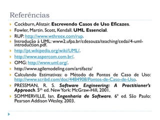 Referências
   Cockburn, Alistair. Escrevendo Casos de Uso Eficazes.
   Fowler, Martin. Scott, Kendall. UML Essencial.
   RUP: http://www.wthreex.com/rup.
   Introdução à UML: www2.ufpa.br/cdesouza/teaching/cedai/4-uml-
    introduction.pdf.
   http://pt.wikipedia.org/wiki/UML/.
   http://www.aspercom.com.br/.
   OMG: http://www.uml.org/.
   http://www.agilemodeling.com/artifacts/
   Calculando Estimativas: o Método de Pontos de Caso de Uso:
    http://www.scribd.com/doc/4484908/Pontos-de-Caso-de-Uso.
   PRESSMAN, R. S. Software Engineering: A Practitioner’s
    Approach. 5th ed. New York: McGraw-Hill, 2001.
   SOMMERVILLE, Ian. Engenharia de Software. 6ª ed. São Paulo:
    Pearson Addison Wesley, 2003.
 