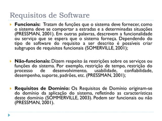 Requisitos de Software
   Funcionais: Tratam de funções que o sistema deve fornecer, como
    o sistema deve se comportar a estradas e a determinadas situações
    (PRESSMAN, 2001). Em outras palavras, descrevem a funcionalidade
    ou serviço que se espera que o sistema forneça. Dependendo do
    tipo de software do requisito a ser descrito é possíveis criar
    subgrupos de requisitos funcionais (SOMERVILLE, 2001);

   Não-funcionais: Dizem respeito às restrições sobre os serviços ou
    funções do sistema. Por exemplo, restrição de tempo, restrição do
    processo    de   desenvolvimento, usabilidade, confiabilidade,
    desempenho, suporte, padrões, etc. (PRESSMAN, 2001);

   Requisitos de Domínio: Os Requisitos de Domínio originam-se
    do domínio da aplicação do sistema, refletindo as características
    deste domínio (SOMMERVILLE, 2003). Podem ser funcionais ou não
    (PRESSMAN, 2001).
 