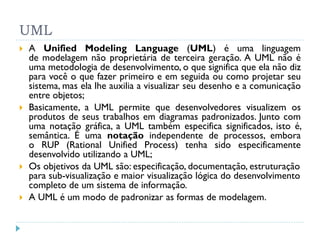 UML
   A Unified Modeling Language (UML) é uma linguagem
    de modelagem não proprietária de terceira geração. A UML não é
    uma metodologia de desenvolvimento, o que significa que ela não diz
    para você o que fazer primeiro e em seguida ou como projetar seu
    sistema, mas ela lhe auxilia a visualizar seu desenho e a comunicação
    entre objetos;
   Basicamente, a UML permite que desenvolvedores visualizem os
    produtos de seus trabalhos em diagramas padronizados. Junto com
    uma notação gráfica, a UML também especifica significados, isto é,
    semântica. É uma notação independente de processos, embora
    o RUP (Rational Unified Process) tenha sido especificamente
    desenvolvido utilizando a UML;
   Os objetivos da UML são: especificação, documentação, estruturação
    para sub-visualização e maior visualização lógica do desenvolvimento
    completo de um sistema de informação.
   A UML é um modo de padronizar as formas de modelagem.
 