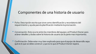 Componentes de una historia de usuario
• Ficha: Descripción escrita que sirve como identificación y recordatorio del
requerimiento y ayuda para la planificación mediante la priorización.
• Conversación: Esto ocurre entre los miembros del equipo y el Product Owner para
aclarar detalles y dudas sobre la historia de usuario (es la parte mas importante).
• Confirmación: Debe estar muy bien explicada para que el equipo de desarrollo sepa
qué es lo que se debe construir y que es lo que el Product Owner espera.
 