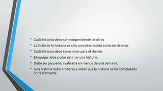 • Cada historia debe ser independiente de otras
• La ficha de la historia es sólo una descripción corta sin detallar.
• Cada historia debe tener valor para el cliente.
• El equipo debe poder estimar una historia.
• Debe ser pequeña, realizarla en menos de una semana.
• Una historia debe probarse y saber que la historia se ha completado
correctamente.
 