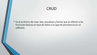 CRUD
• Es el acrónimo de crear, leer, actualizar y borrar, que se refieren a las
funciones básicas en base de datos o la capa de persistencia en un
software.
 