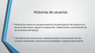 Historias de usuarios
• Historia de usuario se usa para potenciar la participación del equipo en la
toma de decisiones, apoya la cooperación, colaboración y conversación de
los miembros del equipo
• Las historias de usuarios son creadas durante la conversación con los
usuarios interesados, sobre las funcionalidades o mejoras del proyecto.
 