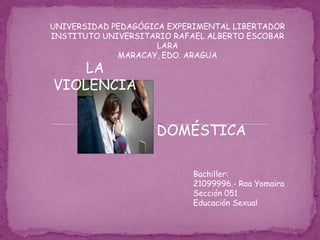 UNIVERSIDAD PEDAGÓGICA EXPERIMENTAL LIBERTADOR
INSTITUTO UNIVERSITARIO RAFAEL ALBERTO ESCOBAR
                     LARA
             MARACAY, EDO. ARAGUA
    LA
VIOLENCIA


                    DOMÉSTICA

                            Bachiller:
                            21099996.- Roa Yomaira
                            Sección 051
                            Educación Sexual
 