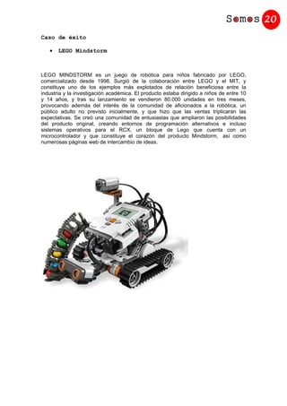 Caso de éxito

   •   LEGO Mindstorm



LEGO MINDSTORM es un juego de robótica para niños fabricado por LEGO,
comercializado desde 1998. Surgió de la colaboración entre LEGO y el MIT, y
constituye uno de los ejemplos más explotados de relación beneficiosa entre la
industria y la investigación académica. El producto estaba dirigido a niños de entre 10
y 14 años, y tras su lanzamiento se vendieron 80.000 unidades en tres meses,
provocando además del interés de la comunidad de aficionados a la robótica, un
público adulto no previsto inicialmente, y que hizo que las ventas triplicaran las
expectativas. Se creó una comunidad de entusiastas que ampliaron las posibilidades
del producto original, creando entornos de programación alternativos e incluso
sistemas operativos para el RCX, un bloque de Lego que cuenta con un
microcontrolador y que constituye el corazón del producto Mindstorm, así como
numerosas páginas web de intercambio de ideas.
 