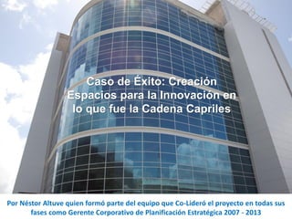 Caso de Éxito: Creación
Espacios para la Innovación en
lo que fue la Cadena Capriles
Por Néstor Altuve quien formó parte del equipo que Co-Lideró el proyecto en todas sus
fases como Gerente Corporativo de Planificación Estratégica 2007 - 2013
 