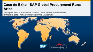 Caso de Éxito - SAP Global Procurement Runs
Ariba
Tony Byrne, Head of Buenos Aires Location, Global Finance Shared Services
27 Octubre 2015 – Ariba Commerce Summit, Mexico City
 