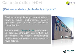 Caso de éxito: I+D+i
¿Qué necesidades planteaba la empresa?

 En el sector de pinturas, y concretamente en
 polvo, no existía en el mercado, ninguna
 aplicación para atrapar las sustancias
 contaminantes.

 Por ese motivo, Adapta Color plantea crear
 un producto innovador: una pintura que
 descompone los óxidos contaminantes
 purificando el aire gracias a la acción de los
 rayos solares.
 