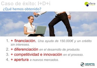 Caso de éxito: I+D+i
¿Qué hemos obtenido?




  1. + financiación. Una ayuda de 150.000€ y un crédito
    sin intereses.
  2. + diferenciación en el desarrollo de producto.
  3. + competitividad e innovación en el proceso.
  4. + apertura a nuevos mercados.
 