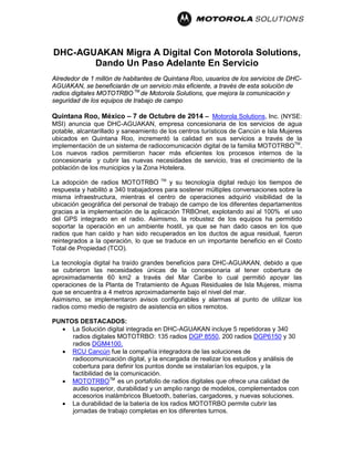 DHC-AGUAKAN Migra A Digital Con Motorola Solutions, Dando Un Paso Adelante En Servicio Alrededor de 1 millón de habitantes de Quintana Roo, usuarios de los servicios de DHC- AGUAKAN, se beneficiarán de un servicio más eficiente, a través de esta solución de radios digitales MOTOTRBOTM de Motorola Solutions, que mejora la comunicación y seguridad de los equipos de trabajo de campo 
Quintana Roo, México – 7 de Octubre de 2014 – Motorola Solutions, Inc. (NYSE: MSI) anuncia que DHC-AGUAKAN, empresa concesionaria de los servicios de agua potable, alcantarillado y saneamiento de los centros turísticos de Cancún e Isla Mujeres ubicados en Quintana Roo, incrementó la calidad en sus servicios a través de la implementación de un sistema de radiocomunicación digital de la familia MOTOTRBOTM. Los nuevos radios permitieron hacer más eficientes los procesos internos de la concesionaria y cubrir las nuevas necesidades de servicio, tras el crecimiento de la población de los municipios y la Zona Hotelera. La adopción de radios MOTOTRBO TM y su tecnología digital redujo los tiempos de respuesta y habilitó a 340 trabajadores para sostener múltiples conversaciones sobre la misma infraestructura, mientras el centro de operaciones adquirió visibilidad de la ubicación geográfica del personal de trabajo de campo de los diferentes departamentos gracias a la implementación de la aplicación TRBOnet, explotando así al 100% el uso del GPS integrado en el radio. Asimismo, la robustez de los equipos ha permitido soportar la operación en un ambiente hostil, ya que se han dado casos en los que radios que han caído y han sido recuperados en los ductos de agua residual, fueron reintegrados a la operación, lo que se traduce en un importante beneficio en el Costo Total de Propiedad (TCO). La tecnología digital ha traído grandes beneficios para DHC-AGUAKAN, debido a que se cubrieron las necesidades únicas de la concesionaria al tener cobertura de aproximadamente 60 km2 a través del Mar Caribe lo cual permitió apoyar las operaciones de la Planta de Tratamiento de Aguas Residuales de Isla Mujeres, misma que se encuentra a 4 metros aproximadamente bajo el nivel del mar. Asimismo, se implementaron avisos configurables y alarmas al punto de utilizar los radios como medio de registro de asistencia en sitios remotos. PUNTOS DESTACADOS: 
• La Solución digital integrada en DHC-AGUAKAN incluye 5 repetidoras y 340 radios digitales MOTOTRBO: 135 radios DGP 8550, 200 radios DGP6150 y 30 radios DGM4100. 
• RCU Cancún fue la compañía integradora de las soluciones de radiocomunicación digital, y la encargada de realizar los estudios y análisis de cobertura para definir los puntos donde se instalarían los equipos, y la factibilidad de la comunicación. 
• MOTOTRBOTM es un portafolio de radios digitales que ofrece una calidad de audio superior, durabilidad y un amplio rango de modelos, complementados con accesorios inalámbricos Bluetooth, baterías, cargadores, y nuevas soluciones. 
• La durabilidad de la batería de los radios MOTOTRBO permite cubrir las jornadas de trabajo completas en los diferentes turnos.  