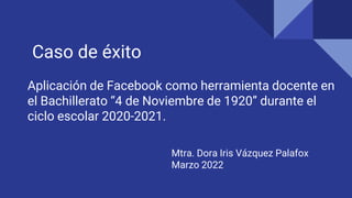 Aplicación de Facebook como herramienta docente en
el Bachillerato “4 de Noviembre de 1920” durante el
ciclo escolar 2020-2021.
Mtra. Dora Iris Vázquez Palafox
Marzo 2022
Caso de éxito
 