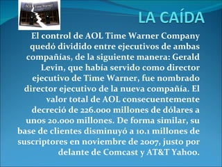 El control de AOL Time Warner Company quedó dividido entre ejecutivos de ambas compañías, de la siguiente manera: Gerald Levin, que había servido como director ejecutivo de Time Warner, fue nombrado director ejecutivo de la nueva compañía. El valor total de AOL consecuentemente decreció de 226.000 millones de dólares a unos 20.000 millones. De forma similar, su base de clientes disminuyó a 10.1 millones de suscriptores en noviembre de 2007, justo por delante de Comcast y AT&T Yahoo. 