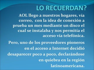 AOL llego a nuestros hogares, vía correo,  con la idea de conexión a prueba un mes mediante un disco el cual se instalaba y nos permitía el acceso vía telefónica. Pero,  uno de los proveedores pioneros en el acceso a Internet decidió desaparecer poco a poco, declarándose en quiebra en la región latinoamericana. 