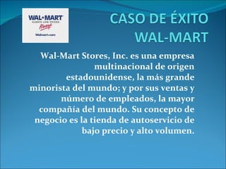 Wal-Mart Stores, Inc. es una empresa multinacional de origen estadounidense, la más grande minorista del mundo; y por sus ventas y número de empleados, la mayor compañía del mundo. Su concepto de negocio es la tienda de autoservicio de bajo precio y alto volumen. 