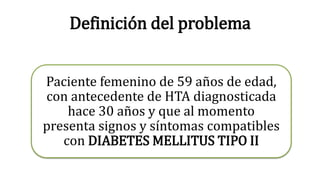 Definición del problema 
Paciente femenino de 59 años de edad, 
con antecedente de HTA diagnosticada 
hace 30 años y que al momento 
presenta signos y síntomas compatibles 
con DIABETES MELLITUS TIPO II 
 